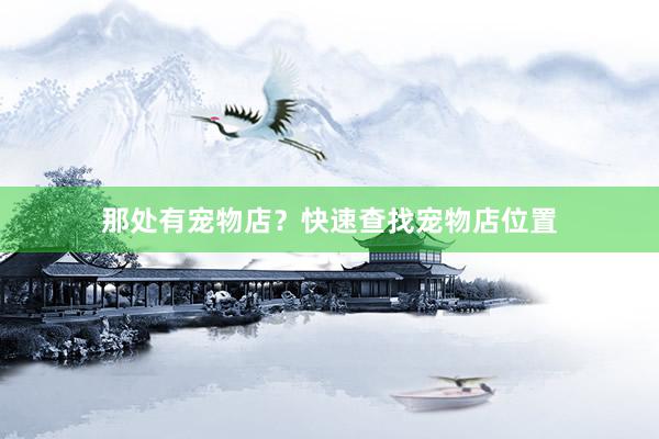 那处有宠物店？快速查找宠物店位置